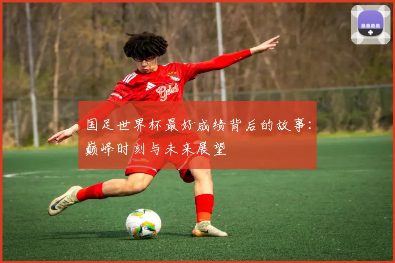 国足世界杯最好成绩背后的故事：巅峰时刻与未来展望