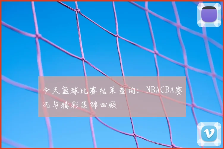 今天篮球比赛结果查询:NBACBA赛况与精彩集锦回顾