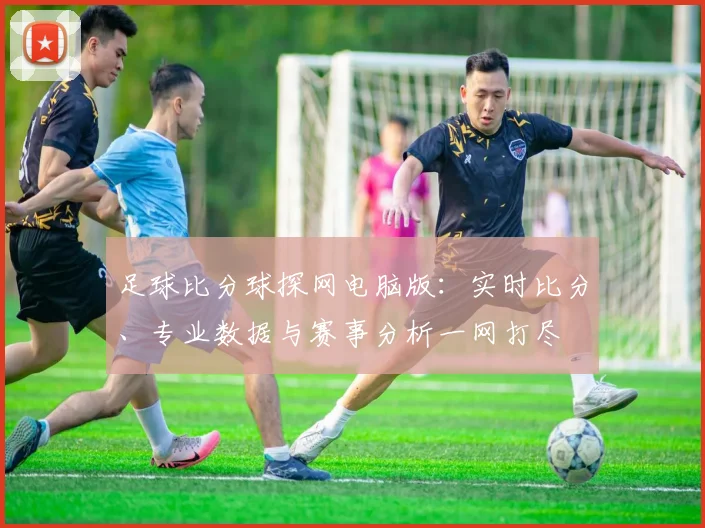 足球比分球探网电脑版：实时比分、专业数据与赛事分析一网打尽