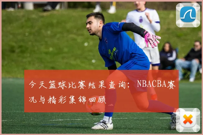 今天篮球比赛结果查询:NBACBA赛况与精彩集锦回顾